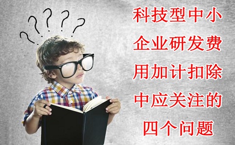 科技型中小企業(yè)研發(fā)費用加計扣除中應關注的四個問題，蘇州研發(fā)費用加計扣除備案代理機構